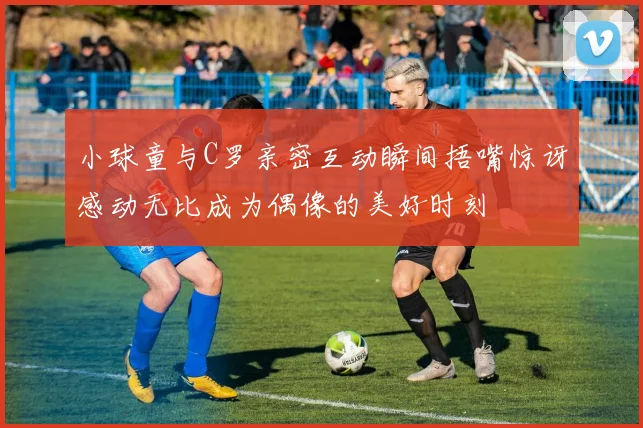 小球童与C罗亲密互动瞬间捂嘴惊讶感动无比成为偶像的美好时刻