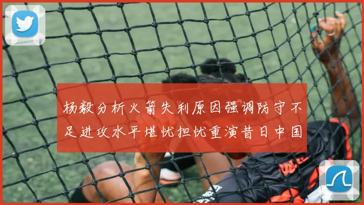 杨毅分析火箭失利原因强调防守不足进攻水平堪忧担忧重演昔日中国男篮困境