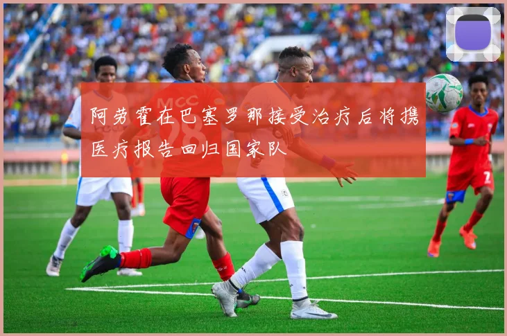 阿劳霍在巴塞罗那接受治疗后将携医疗报告回归国家队