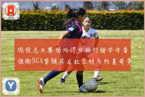 现役总决赛场均得分排行榜字母哥领衔SGA紧随其后杜兰特与约基奇争夺第三名