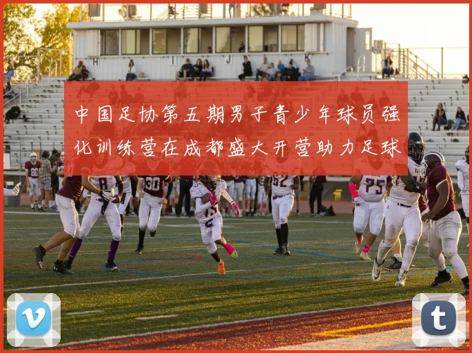 中国足协第五期男子青少年球员强化训练营在成都盛大开营助力足球未来发展