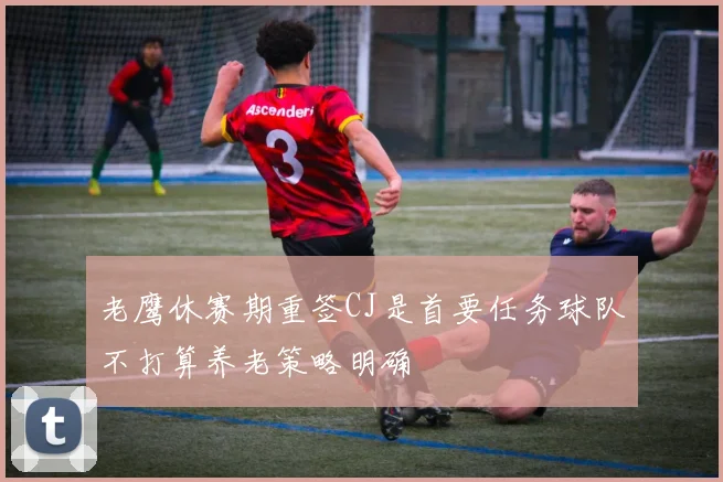 老鹰休赛期重签CJ是首要任务球队不打算养老策略明确