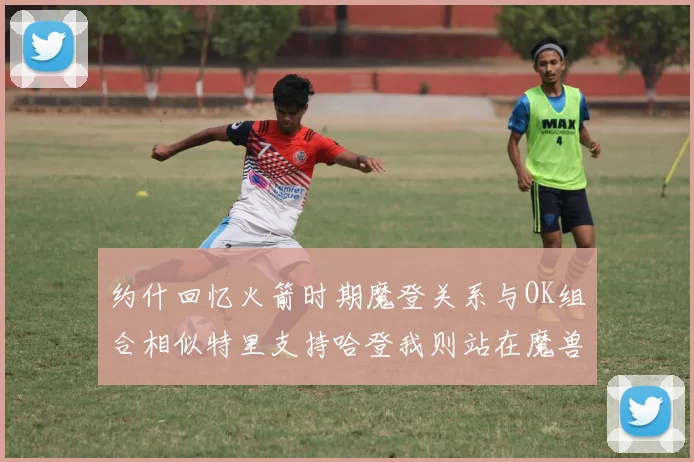 约什回忆火箭时期魔登关系与OK组合相似特里支持哈登我则站在魔兽一边