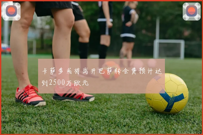 卡萨多或将离开巴萨转会费预计达到2500万欧元