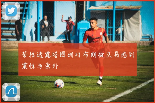 蒂格透露塔图姆对布朗被交易感到震惊与意外