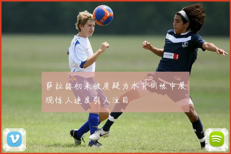 萨拉赫初来被质疑为水货训练中展现惊人速度引人注目