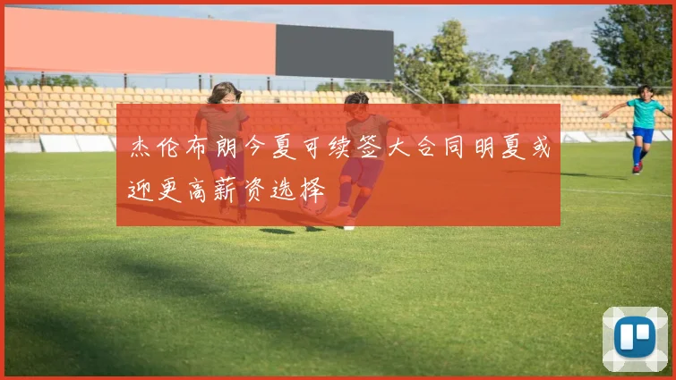 杰伦布朗今夏可续签大合同明夏或迎更高薪资选择