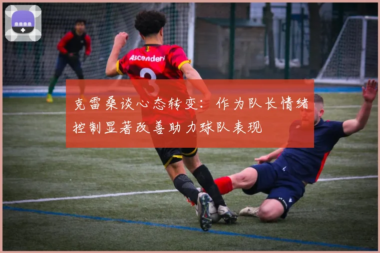 克雷桑谈心态转变：作为队长情绪控制显著改善助力球队表现