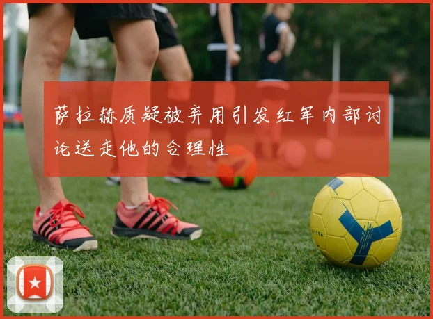 萨拉赫质疑被弃用引发红军内部讨论送走他的合理性
