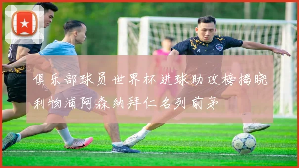 俱乐部球员世界杯进球助攻榜揭晓利物浦阿森纳拜仁名列前茅