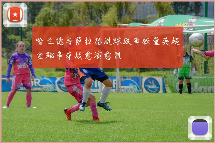 哈兰德与萨拉赫进球效率较量英超金靴争夺战愈演愈烈