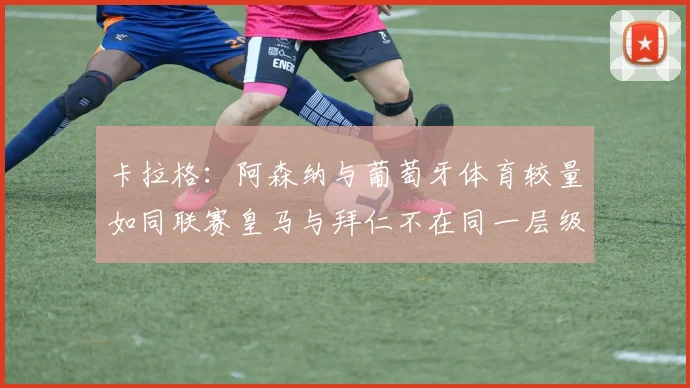 卡拉格：阿森纳与葡萄牙体育较量如同联赛皇马与拜仁不在同一层级