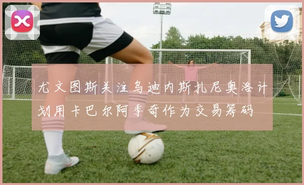 尤文图斯关注乌迪内斯扎尼奥洛计划用卡巴尔阿季奇作为交易筹码
