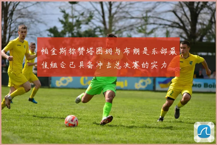 帕金斯称赞塔图姆与布朗是东部最佳组合已具备冲击总决赛的实力