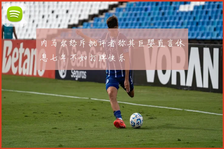内马尔怒斥批评者称其巨婴直言休息七年不如打牌快乐