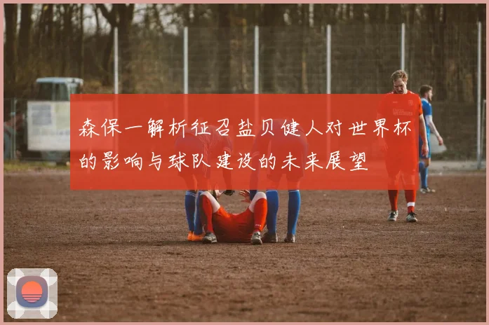 森保一解析征召盐贝健人对世界杯的影响与球队建设的未来展望