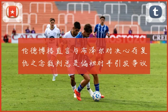 伦德博格直言与布泽尔对决心存复仇之念裁判总是偏袒对手引发争议