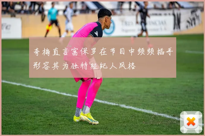 夸梅直言富保罗在节目中频频插手形容其为独特经纪人风格
