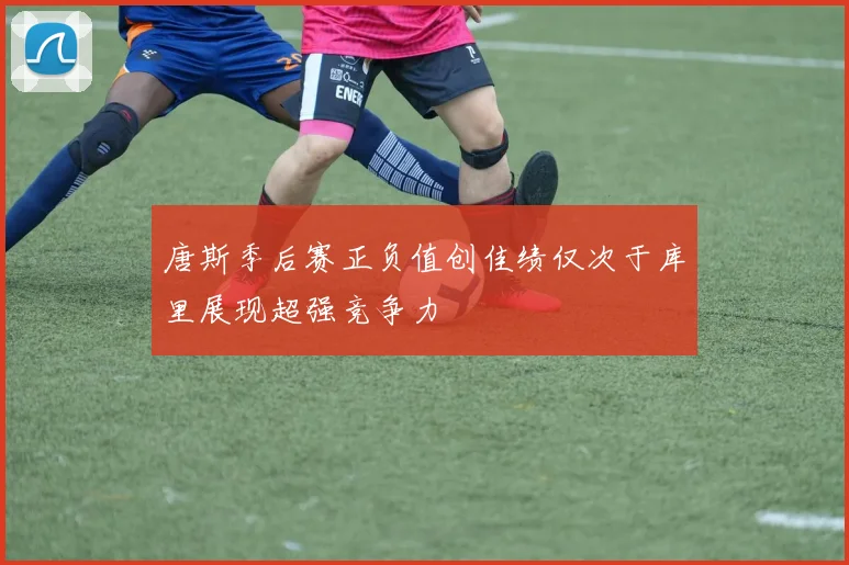 唐斯季后赛正负值创佳绩仅次于库里展现超强竞争力