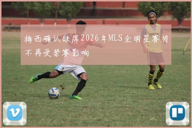 梅西确认缺席2026年MLS全明星赛将不再受禁赛影响