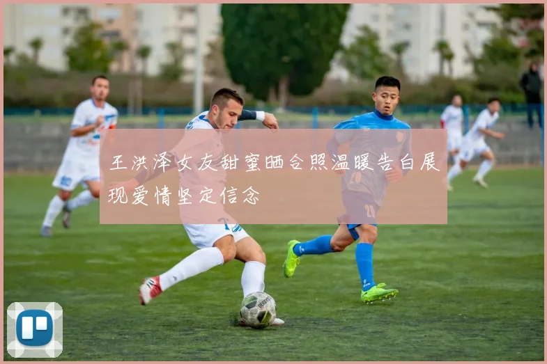 王洪泽女友甜蜜晒合照温暖告白展现爱情坚定信念