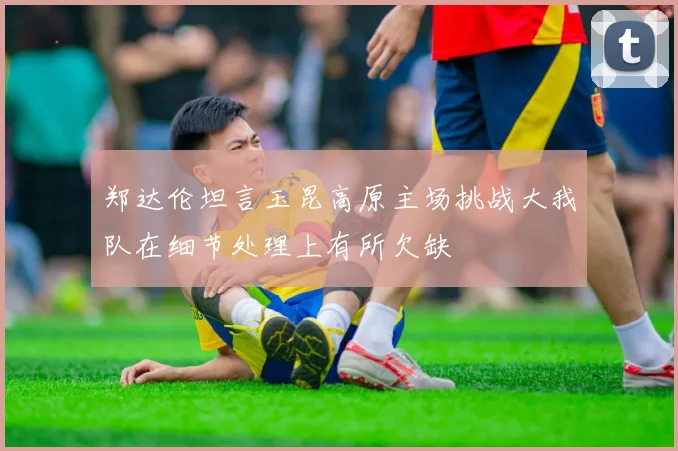 郑达伦坦言玉昆高原主场挑战大我队在细节处理上有所欠缺