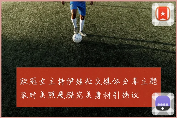 欧冠女主持伊娃社交媒体分享主题派对美照展现完美身材引热议