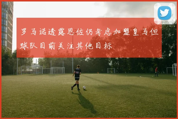 罗马诺透露恩佐仍考虑加盟皇马但球队目前关注其他目标