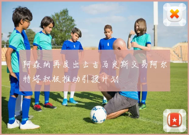 阿森纳再度出击吉马良斯交易阿尔特塔积极推动引援计划