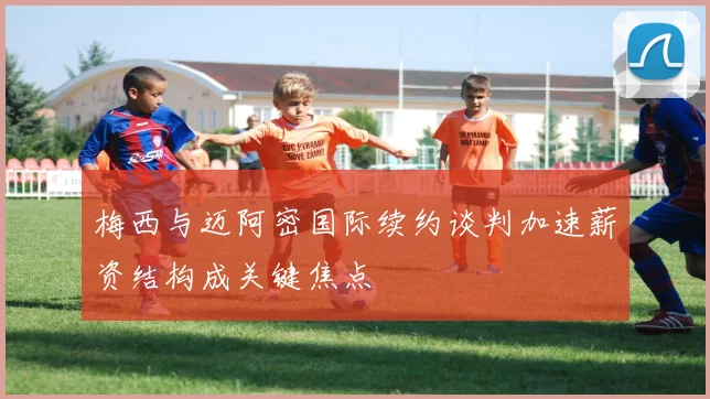 梅西与迈阿密国际续约谈判加速薪资结构成关键焦点