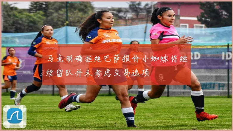 马竞明确拒绝巴萨报价小蜘蛛将继续留队并未考虑交易选项